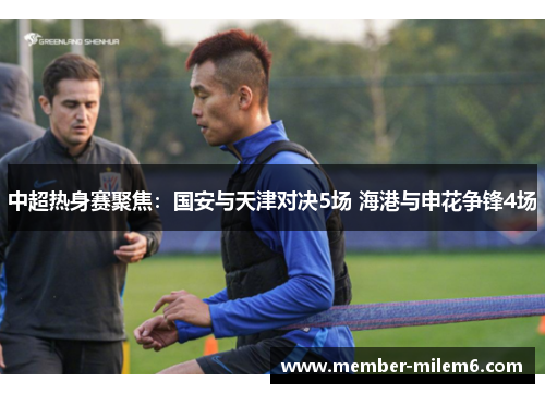 中超热身赛聚焦：国安与天津对决5场 海港与申花争锋4场
